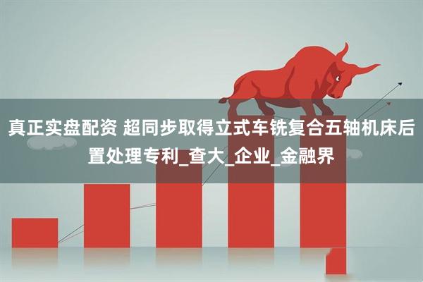 真正实盘配资 超同步取得立式车铣复合五轴机床后置处理专利_查大_企业_金融界