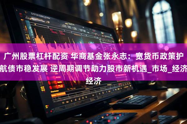 广州股票杠杆配资 华商基金张永志：宽货币政策护航债市稳发展 逆周期调节助力股市新机遇_市场_经济