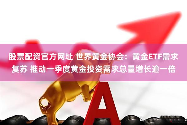 股票配资官方网址 世界黄金协会：黄金ETF需求复苏 推动一季度黄金投资需求总量增长逾一倍
