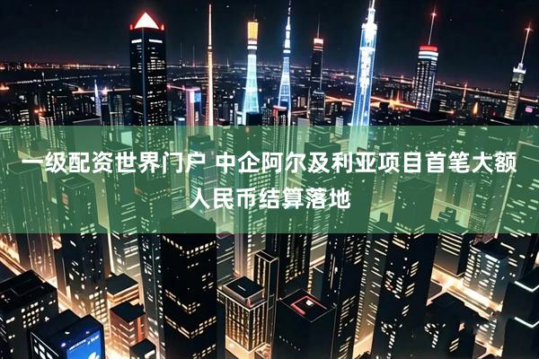 一级配资世界门户 中企阿尔及利亚项目首笔大额人民币结算落地