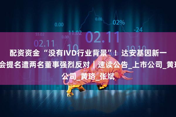 配资资金 “没有IVD行业背景”！达安基因新一届董事会提名遭两名董事强烈反对｜速读公告_上市公司_黄珞_张斌
