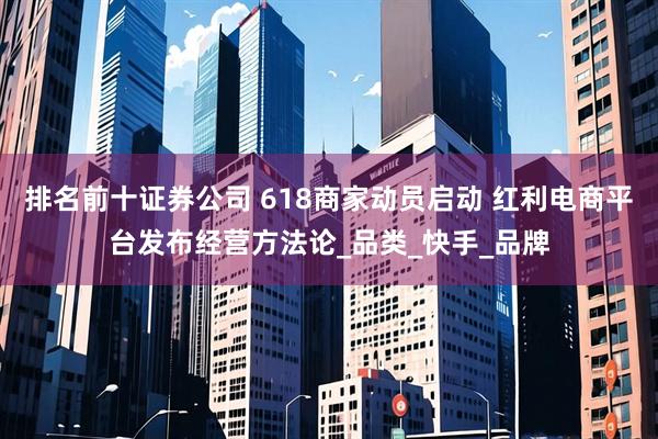 排名前十证券公司 618商家动员启动 红利电商平台发布经营方法论_品类_快手_品牌