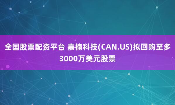 全国股票配资平台 嘉楠科技(CAN.US)拟回购至多3000万美元股票