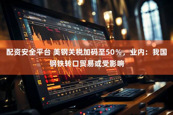 配资安全平台 美钢关税加码至50％，业内：我国钢铁转口贸易或受影响