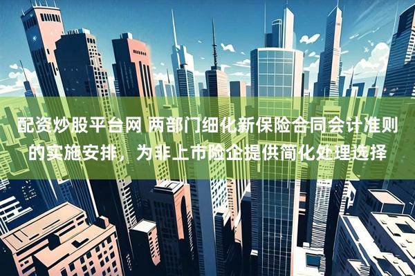 配资炒股平台网 两部门细化新保险合同会计准则的实施安排，为非上市险企提供简化处理选择