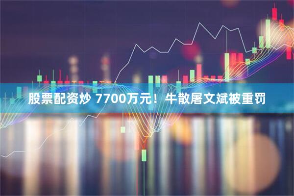 股票配资炒 7700万元！牛散屠文斌被重罚