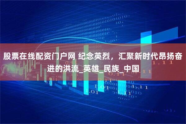 股票在线配资门户网 纪念英烈，汇聚新时代昂扬奋进的洪流_英雄_民族_中国
