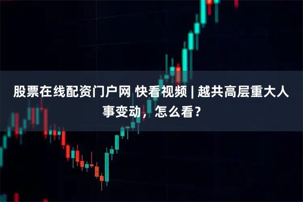 股票在线配资门户网 快看视频 | 越共高层重大人事变动，怎么看？