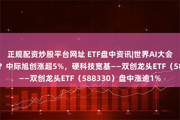 正规配资炒股平台网址 ETF盘中资讯|世界AI大会召开，为啥CPO大涨？中际旭创涨超5%，硬科技宽基——双创龙头ETF（588330）盘中涨逾1%