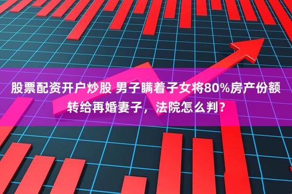 股票配资开户炒股 男子瞒着子女将80%房产份额转给再婚妻子，法院怎么判？
