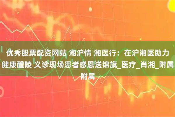 优秀股票配资网站 湘沪情 湘医行：在沪湘医助力健康醴陵 义诊现场患者感恩送锦旗_医疗_肖湘_附属