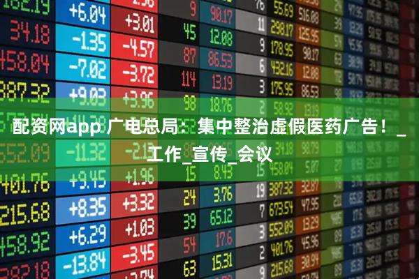 配资网app 广电总局：集中整治虚假医药广告！_工作_宣传_会议
