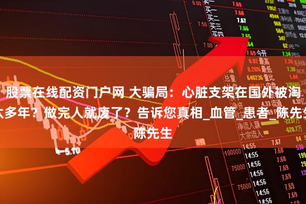 股票在线配资门户网 大骗局：心脏支架在国外被淘汰多年？做完人就废了？告诉您真相_血管_患者_陈先生