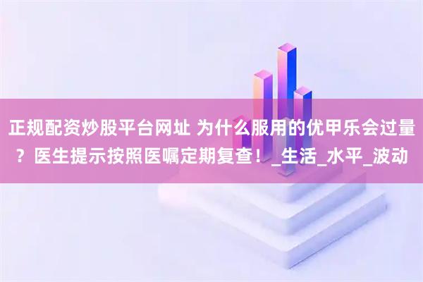正规配资炒股平台网址 为什么服用的优甲乐会过量？医生提示按照医嘱定期复查！_生活_水平_波动