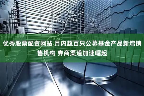 优秀股票配资网站 月内超百只公募基金产品新增销售机构 券商渠道加速崛起