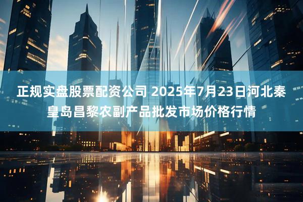 正规实盘股票配资公司 2025年7月23日河北秦皇岛昌黎农副产品批发市场价格行情