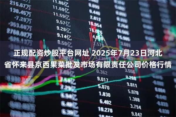 正规配资炒股平台网址 2025年7月23日河北省怀来县京西果菜批发市场有限责任公司价格行情