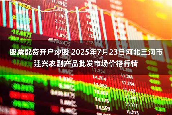 股票配资开户炒股 2025年7月23日河北三河市建兴农副产品批发市场价格行情