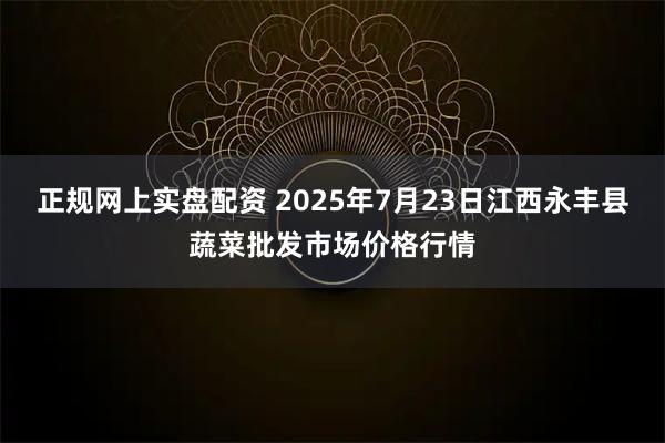正规网上实盘配资 2025年7月23日江西永丰县蔬菜批发市场价格行情