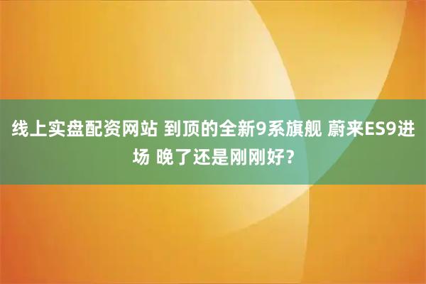 线上实盘配资网站 到顶的全新9系旗舰 蔚来ES9进场 晚了还是刚刚好？