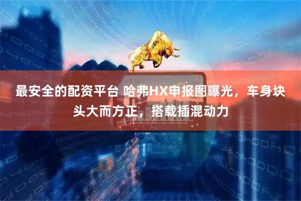 最安全的配资平台 哈弗HX申报图曝光，车身块头大而方正，搭载插混动力