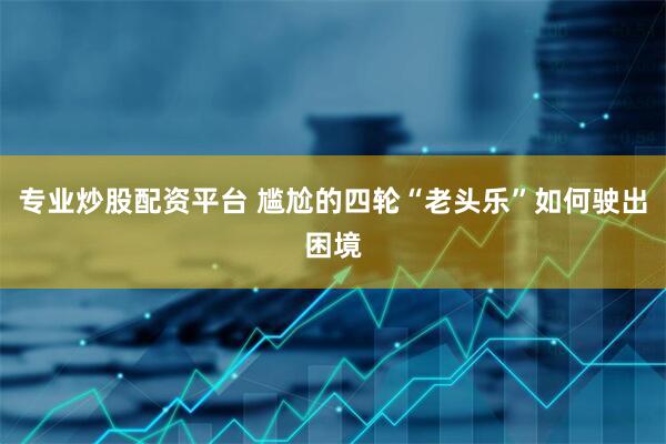 专业炒股配资平台 尴尬的四轮“老头乐”如何驶出困境