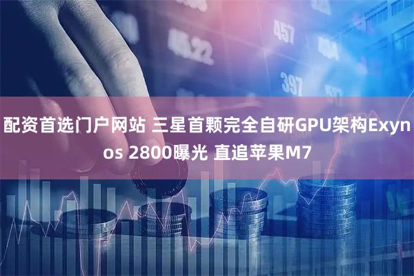 配资首选门户网站 三星首颗完全自研GPU架构Exynos 2800曝光 直追苹果M7