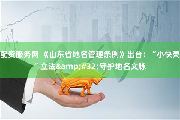 配资服务网 《山东省地名管理条例》出台：“小快灵”立法 守护地名文脉
