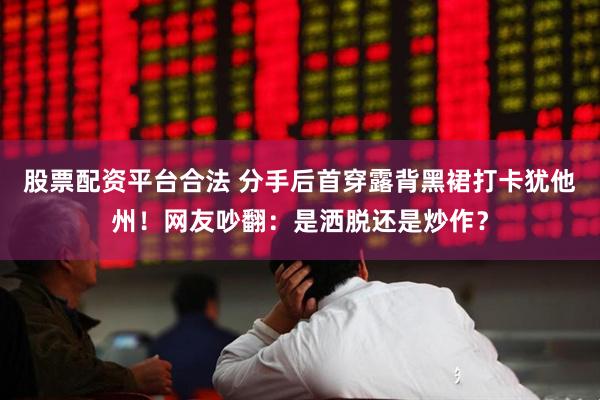 股票配资平台合法 分手后首穿露背黑裙打卡犹他州！网友吵翻：是洒脱还是炒作？