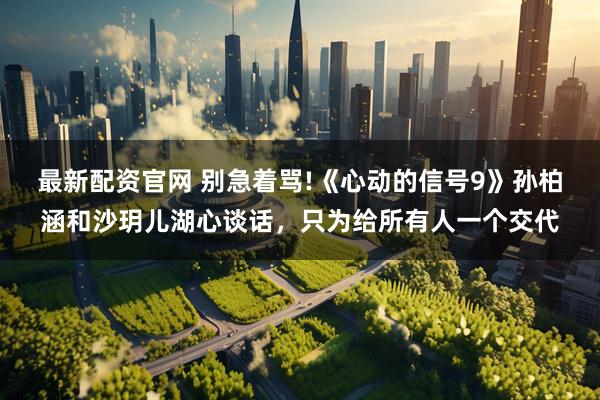 最新配资官网 别急着骂!《心动的信号9》孙柏涵和沙玥儿湖心谈话，只为给所有人一个交代