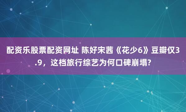 配资乐股票配资网址 陈好宋茜《花少6》豆瓣仅3.9，这档旅行综艺为何口碑崩塌?