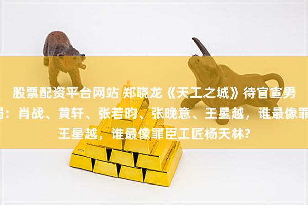股票配资平台网站 郑晓龙《天工之城》待官宣男主已卷成一线局：肖战、黄轩、张若昀、张晚意、王星越，谁最像罪臣工匠杨天林?